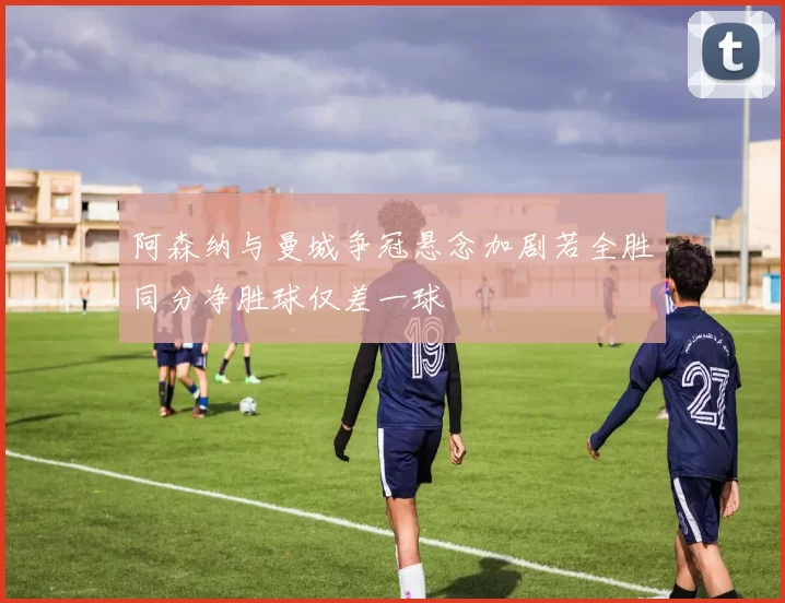 阿森纳与曼城争冠悬念加剧若全胜同分净胜球仅差一球