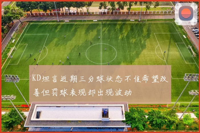 KD坦言近期三分球状态不佳希望改善但罚球表现却出现波动