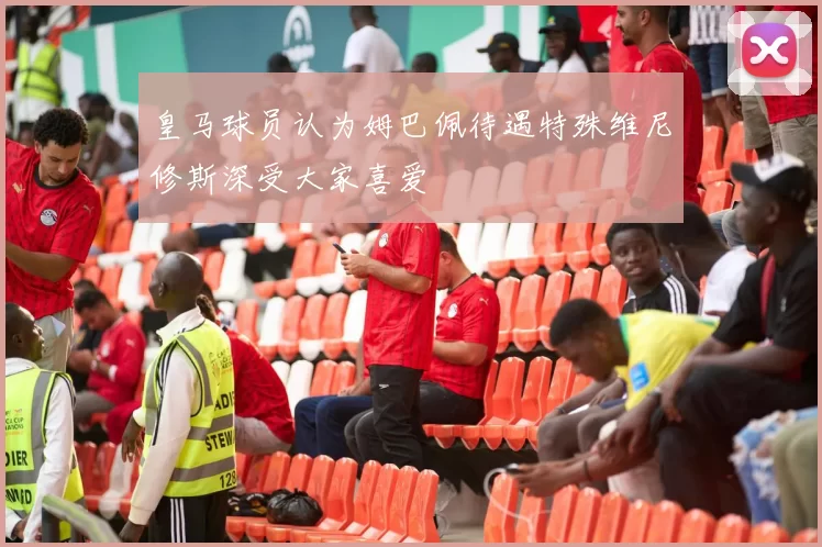 皇马球员认为姆巴佩待遇特殊维尼修斯深受大家喜爱