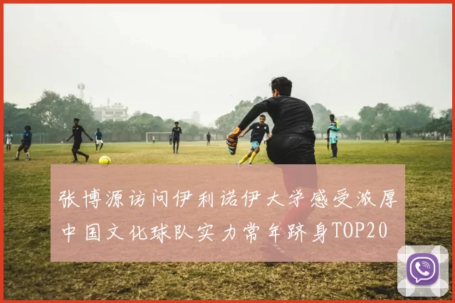 张博源访问伊利诺伊大学感受浓厚中国文化球队实力常年跻身TOP20