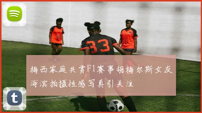 梅西家庭共赏F1赛事胡梅尔斯女友海滨拍摄性感写真引关注