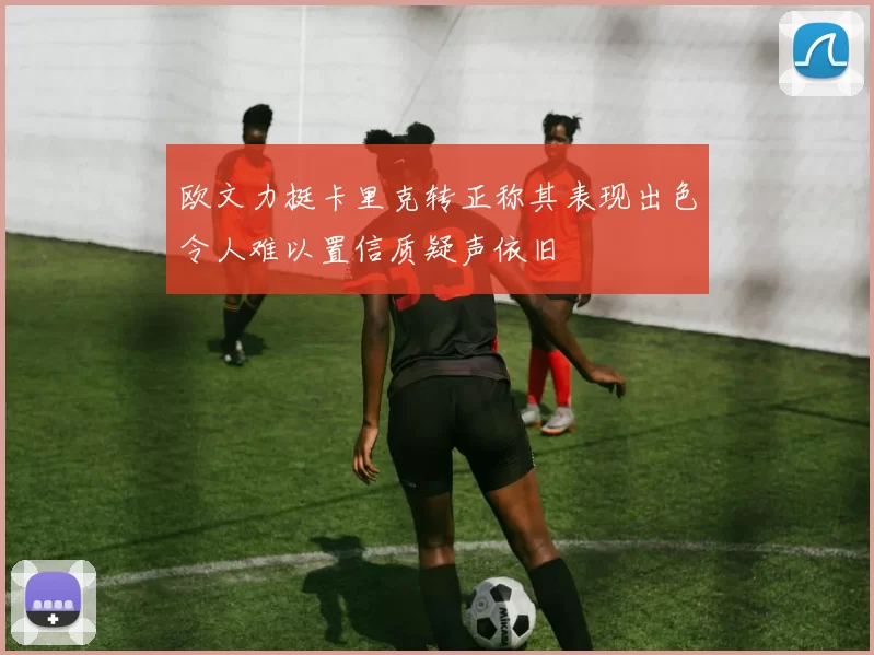 欧文力挺卡里克转正称其表现出色令人难以置信质疑声依旧