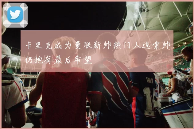 卡里克成为曼联新帅热门人选索帅仍抱有最后希望