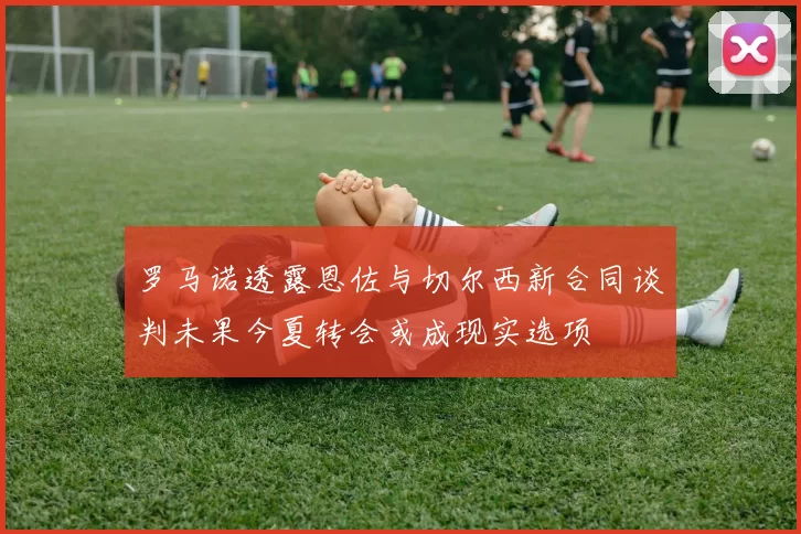 罗马诺透露恩佐与切尔西新合同谈判未果今夏转会或成现实选项