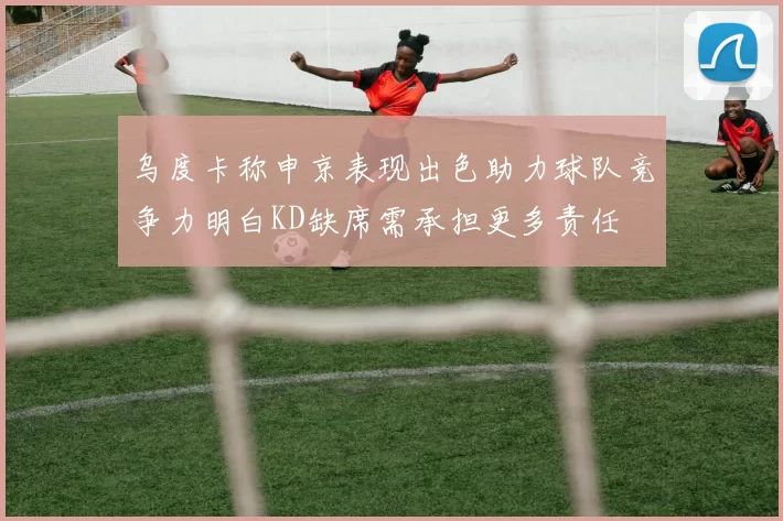乌度卡称申京表现出色助力球队竞争力明白KD缺席需承担更多责任