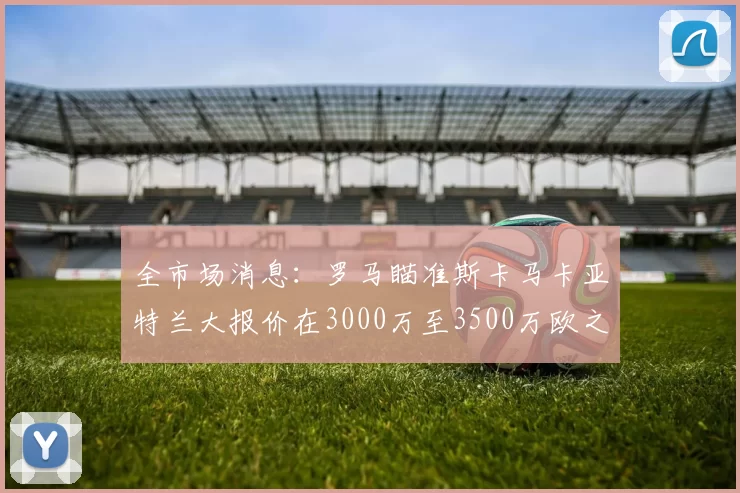 全市场消息：罗马瞄准斯卡马卡亚特兰大报价在3000万至3500万欧之间