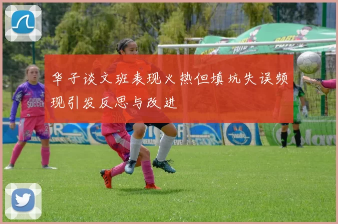 华子谈文班表现火热但填坑失误频现引发反思与改进