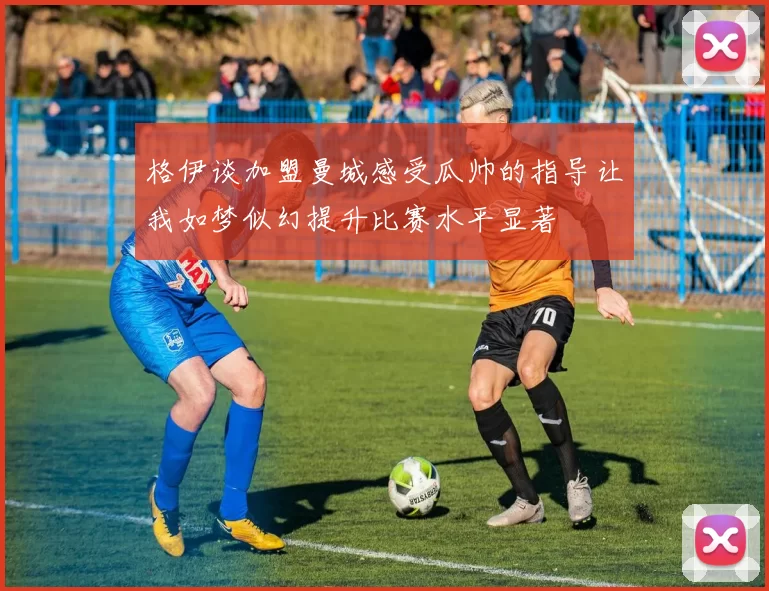 格伊谈加盟曼城感受瓜帅的指导让我如梦似幻提升比赛水平显著