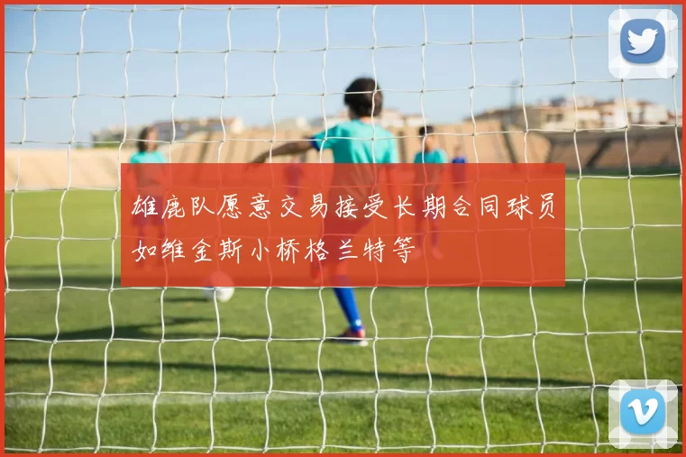雄鹿队愿意交易接受长期合同球员如维金斯小桥格兰特等
