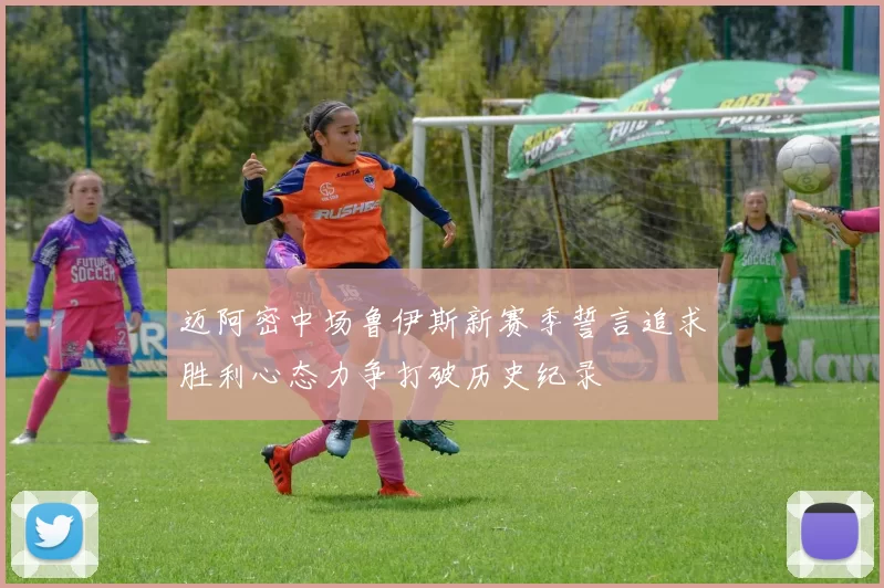 迈阿密中场鲁伊斯新赛季誓言追求胜利心态力争打破历史纪录