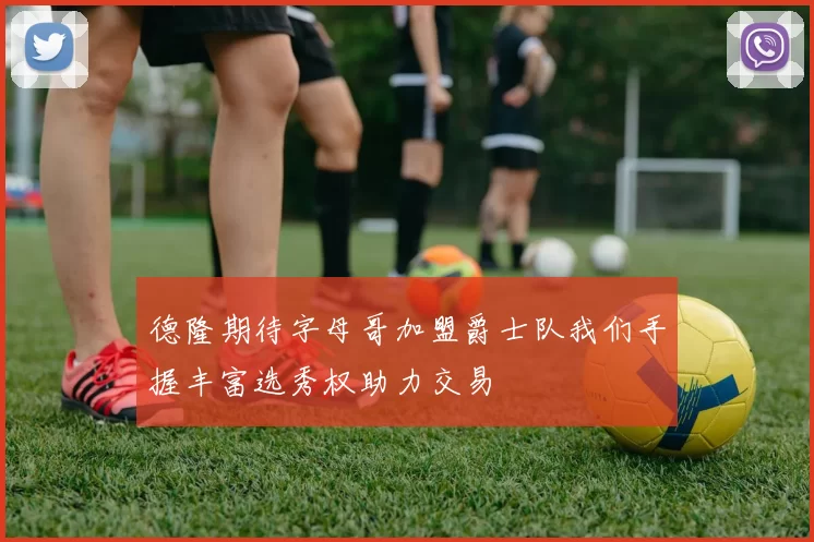 德隆期待字母哥加盟爵士队我们手握丰富选秀权助力交易