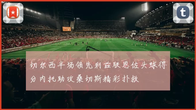 切尔西半场领先利兹联恩佐头球得分内托助攻桑切斯精彩扑救