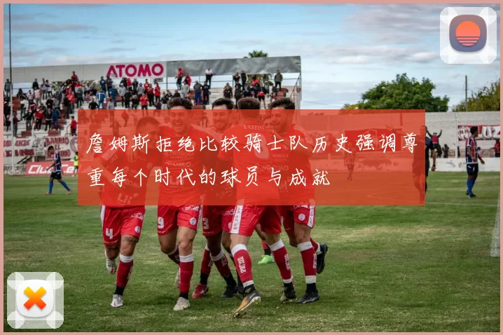 詹姆斯拒绝比较骑士队历史强调尊重每个时代的球员与成就