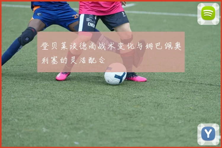 登贝莱谈德尚战术变化与姆巴佩奥利塞的灵活配合