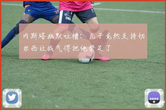 内斯塔幽默吐槽：儿子竟然支持切尔西让我气得把他禁足了