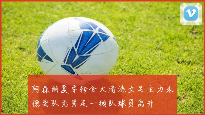 阿森纳夏季转会大清洗女足主力米德离队无男足一线队球员离开