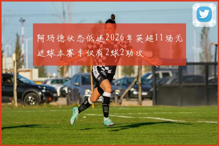 阿玛德状态低迷2026年英超11场无进球本赛季仅有2球2助攻