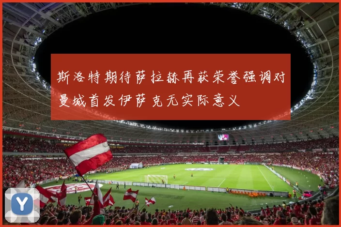 斯洛特期待萨拉赫再获荣誉强调对曼城首发伊萨克无实际意义