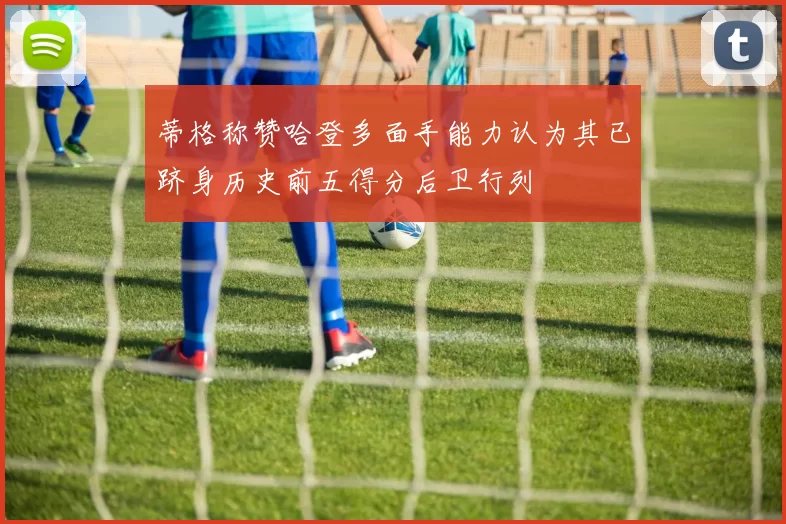 蒂格称赞哈登多面手能力认为其已跻身历史前五得分后卫行列