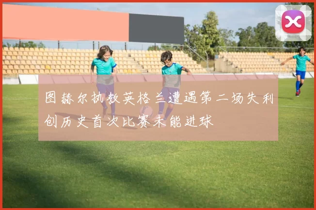 图赫尔执教英格兰遭遇第二场失利创历史首次比赛未能进球