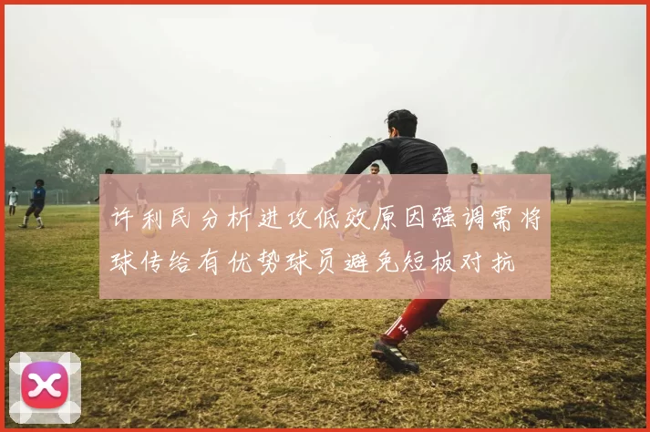 许利民分析进攻低效原因强调需将球传给有优势球员避免短板对抗