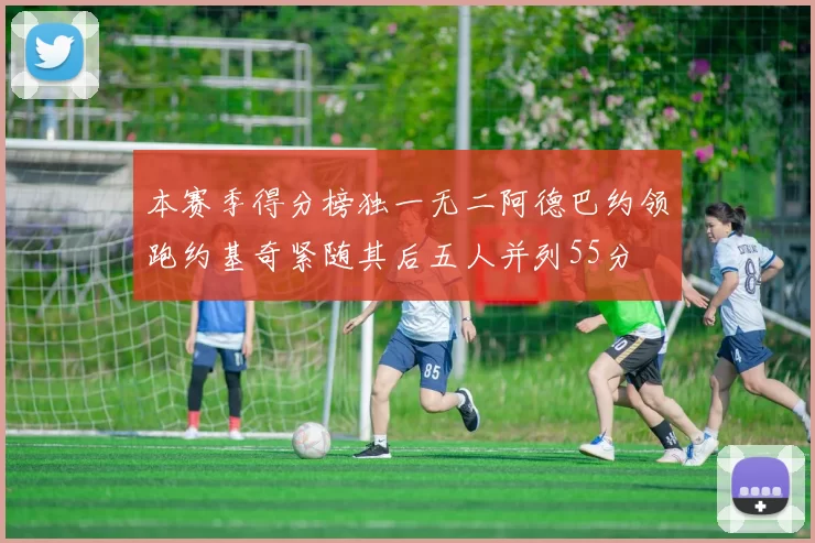 本赛季得分榜独一无二阿德巴约领跑约基奇紧随其后五人并列55分